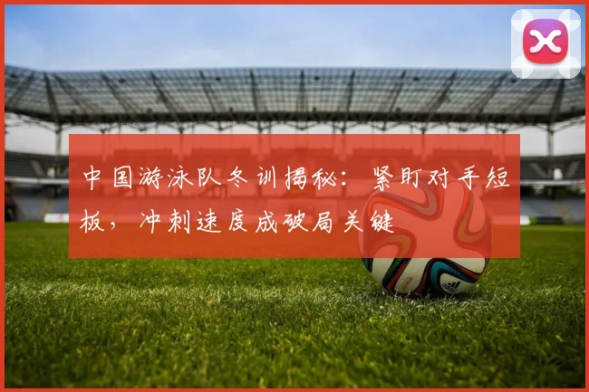 中国游泳队冬训揭秘:紧盯对手短板,冲刺速度成破局关键