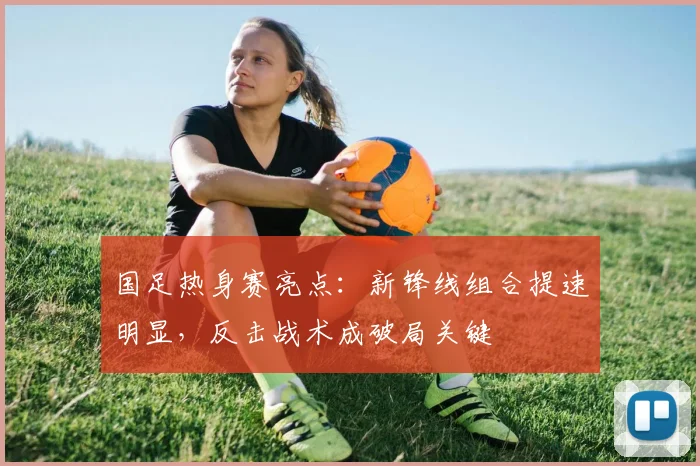 国足热身赛亮点:新锋线组合提速明显,反击战术成破局关键