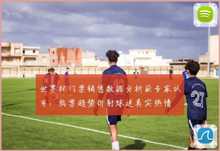 世界杯门票销售数据分析获专家认可,购票趋势折射球迷真实热情