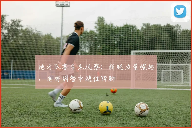 地方队赛季末观察:新锐力量崛起,老将调整中稳住阵脚