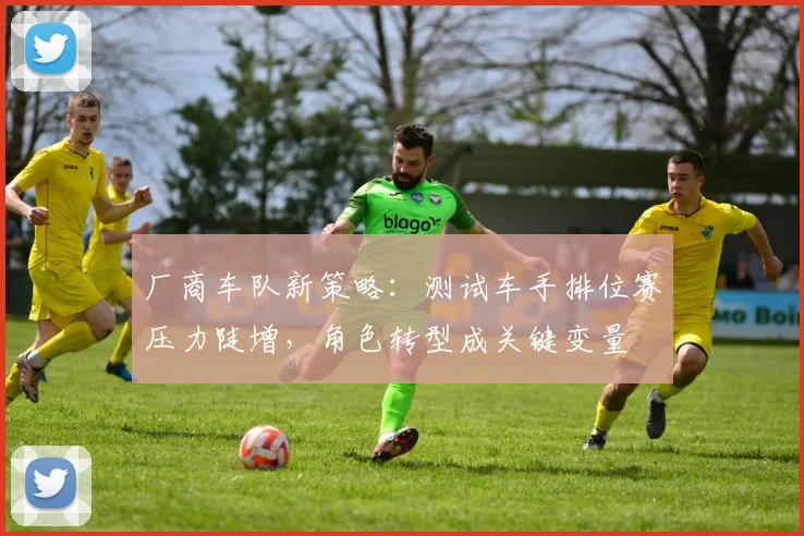 厂商车队新策略:测试车手排位赛压力陡增,角色转型成关键变量