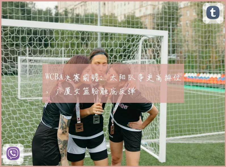 WCBA决赛前瞻:太阳队争更高排位,广厦女篮盼触底反弹