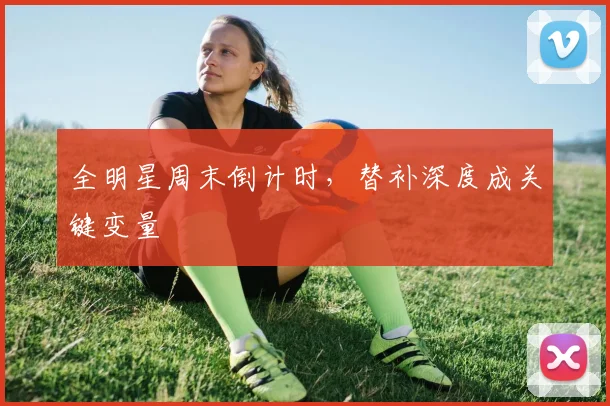 全明星周末倒计时,替补深度成关键变量