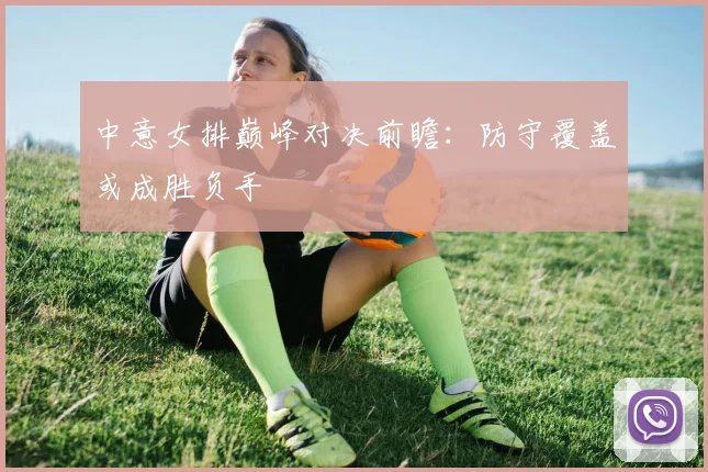 中意女排巅峰对决前瞻:防守覆盖或成胜负手