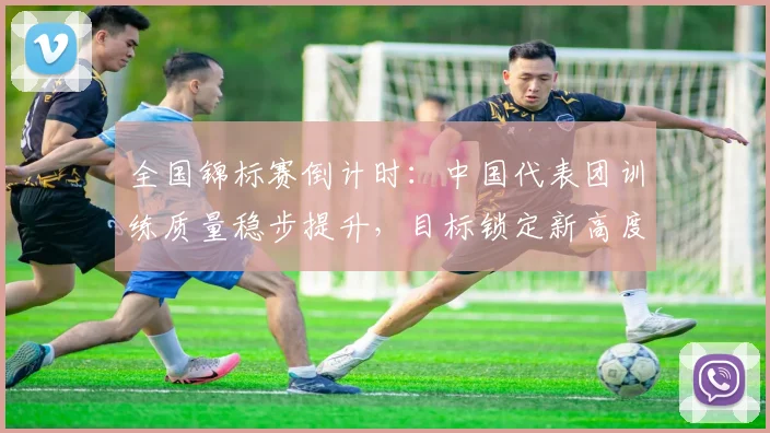 全国锦标赛倒计时:中国代表团训练质量稳步提升,目标锁定新高度