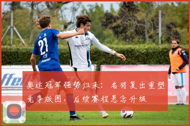 奥运冠军强势归来:名将复出重塑竞争版图,后续赛程悬念升级
