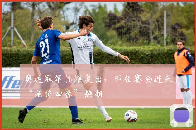 奥运冠军扎堆复出,田径赛场迎来“老将回春”热潮