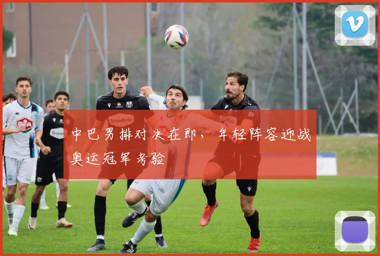 中巴男排对决在即,年轻阵容迎战奥运冠军考验