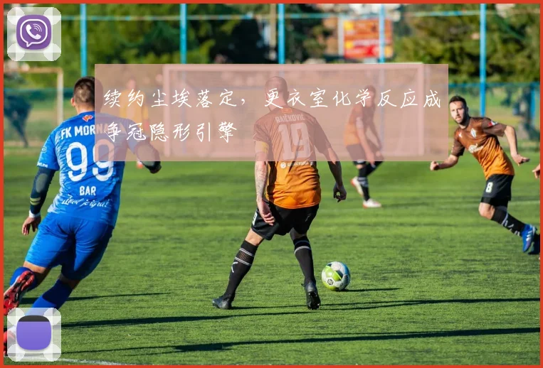 续约尘埃落定,更衣室化学反应成争冠隐形引擎