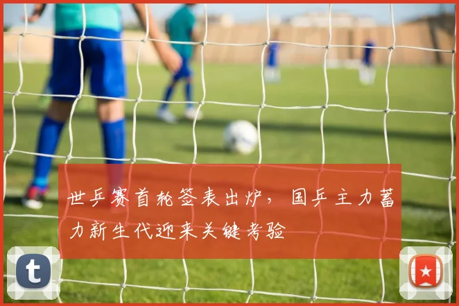 世乒赛首轮签表出炉,国乒主力蓄力新生代迎来关键考验