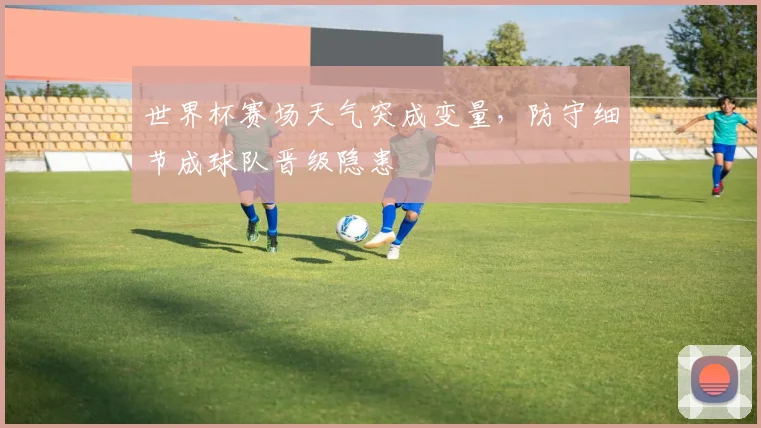 世界杯赛场天气突成变量,防守细节成球队晋级隐患
