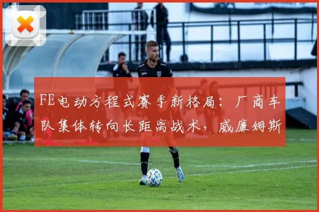 FE电动方程式赛季新格局:厂商车队集体转向长距离战术,威廉姆斯冲击引发连锁反应