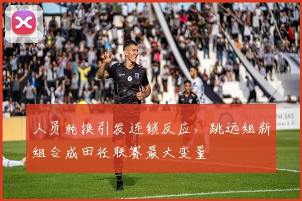 人员轮换引发连锁反应,跳远组新组合成田径联赛最大变量