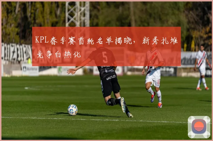 KPL春季赛首轮名单揭晓,新秀扎堆竞争白热化