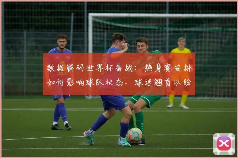 数据解码世界杯备战:热身赛安排如何影响球队状态,球迷翘首以盼