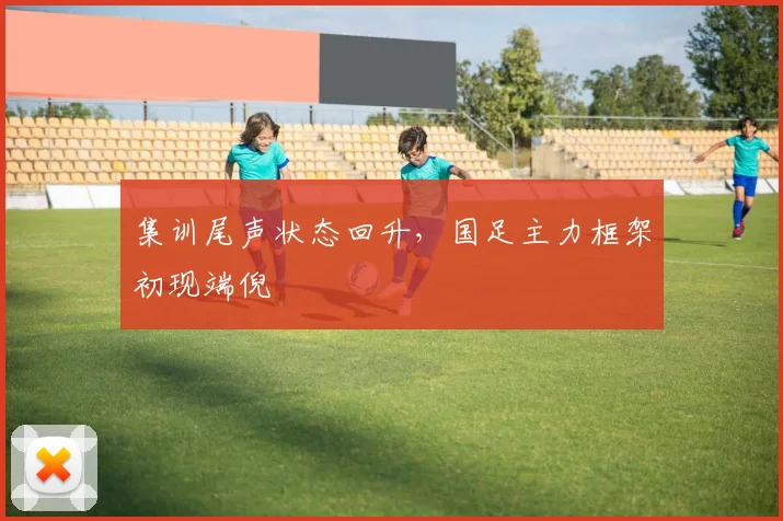 集训尾声状态回升,国足主力框架初现端倪