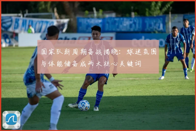 国家队新周期备战揭晓:球迷氛围与体能储备成两大核心关键词
