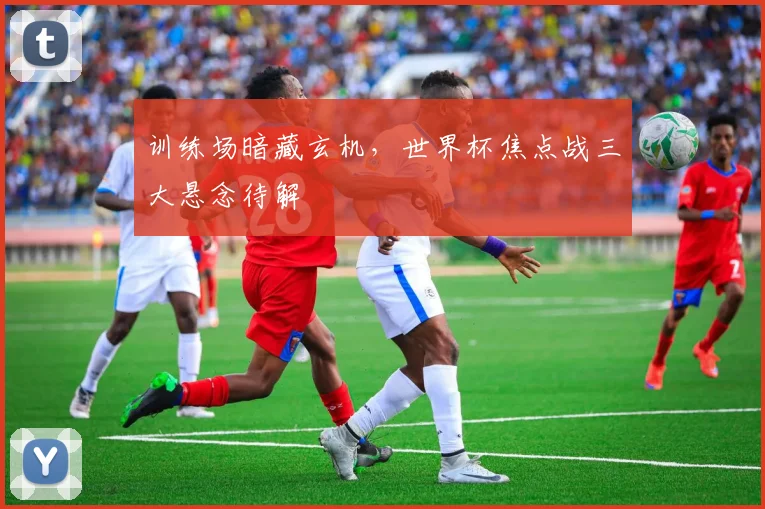 训练场暗藏玄机，世界杯焦点战三大悬念待解