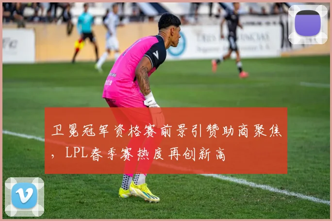 卫冕冠军资格赛前景引赞助商聚焦,LPL春季赛热度再创新高