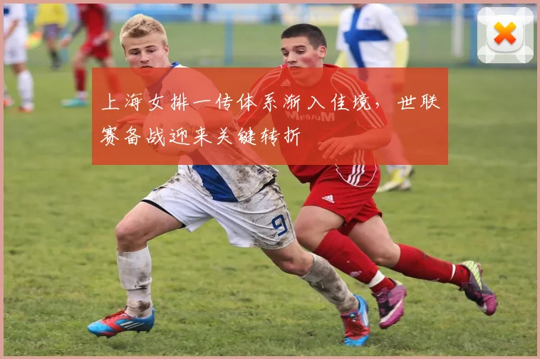 上海女排一传体系渐入佳境,世联赛备战迎来关键转折