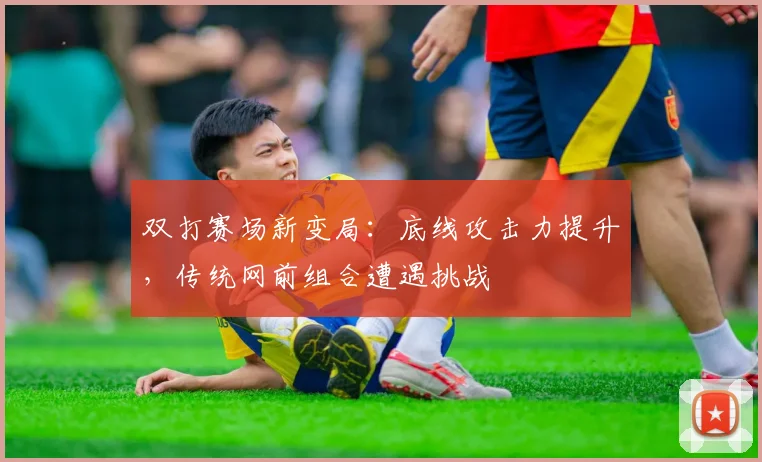 双打赛场新变局:底线攻击力提升,传统网前组合遭遇挑战