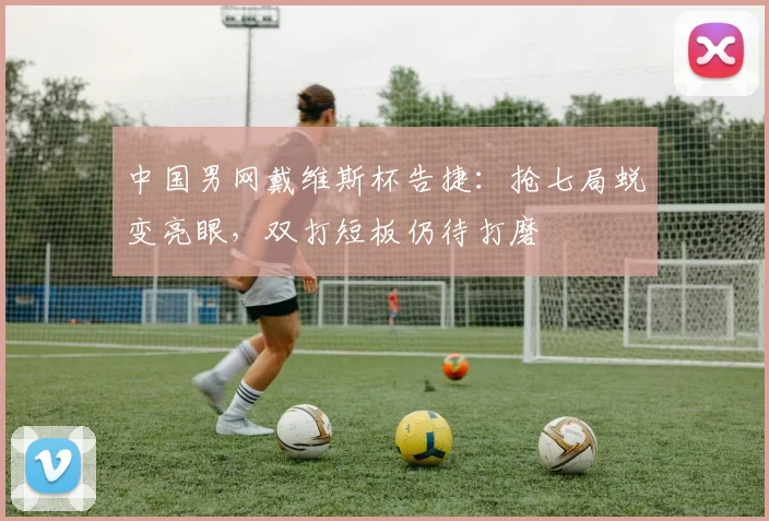 中国男网戴维斯杯告捷:抢七局蜕变亮眼,双打短板仍待打磨