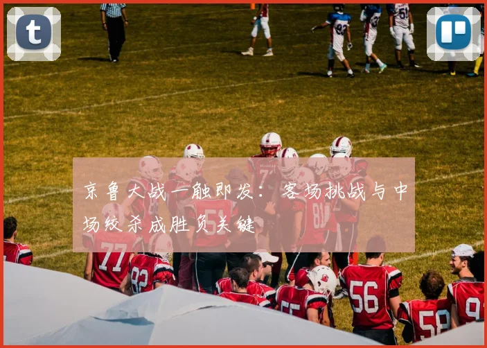 京鲁大战一触即发:客场挑战与中场绞杀成胜负关键