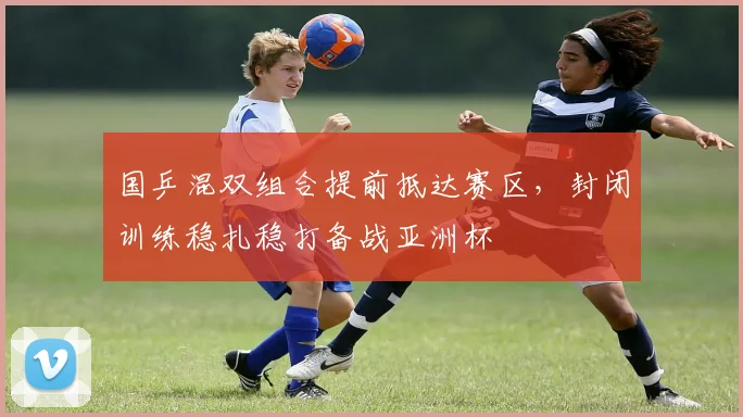 国乒混双组合提前抵达赛区,封闭训练稳扎稳打备战亚洲杯
