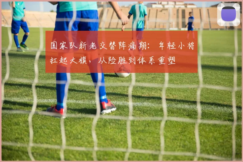 国家队新老交替阵痛期:年轻小将扛起大旗,从险胜到体系重塑