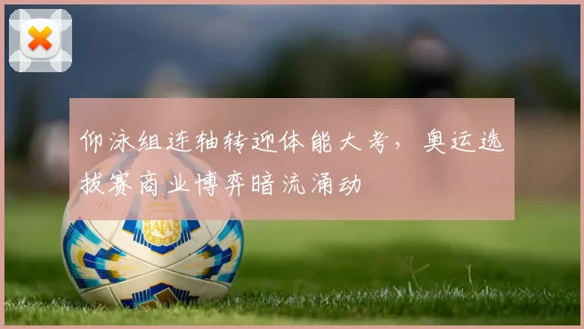 仰泳组连轴转迎体能大考,奥运选拔赛商业博弈暗流涌动