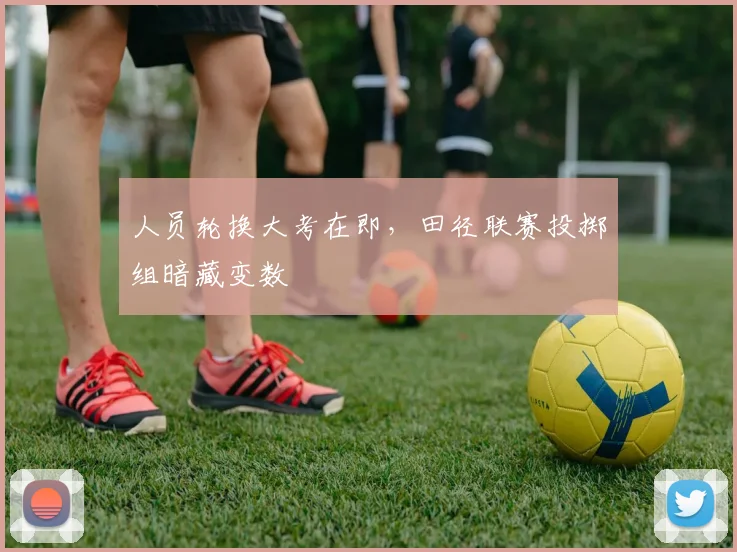 人员轮换大考在即,田径联赛投掷组暗藏变数