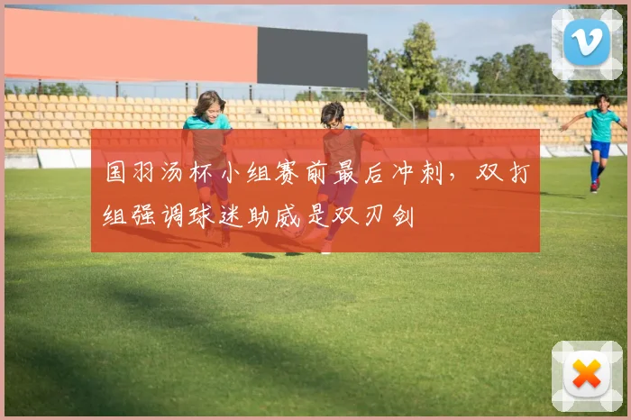 国羽汤杯小组赛前最后冲刺,双打组强调球迷助威是双刃剑