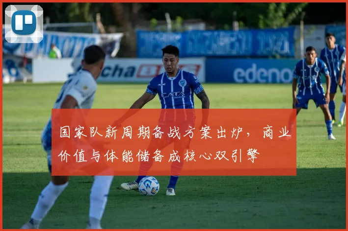 国家队新周期备战方案出炉,商业价值与体能储备成核心双引擎