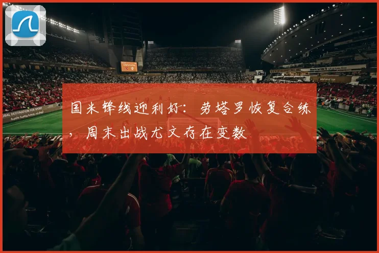 国米锋线迎利好:劳塔罗恢复合练,周末出战尤文存在变数
