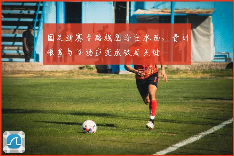 国足新赛季路线图浮出水面,青训根基与临场应变成破局关键
