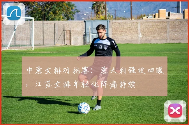 中意女排对抗赛:意大利强攻回暖,江苏女排年轻化阵痛持续