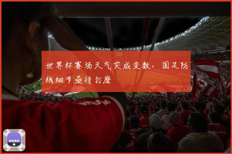 世界杯赛场天气突成变数,国足防线细节亟待打磨