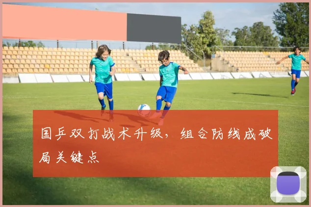 国乒双打战术升级,组合防线成破局关键点