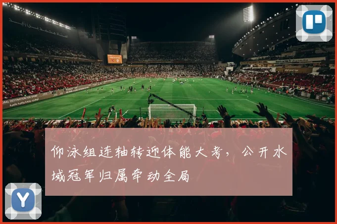 仰泳组连轴转迎体能大考,公开水域冠军归属牵动全局