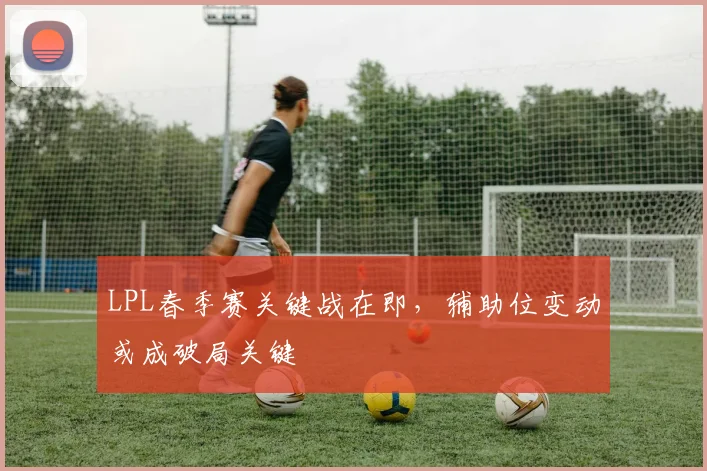 LPL春季赛关键战在即,辅助位变动或成破局关键