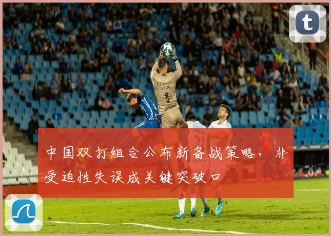 中国双打组合公布新备战策略,非受迫性失误成关键突破口