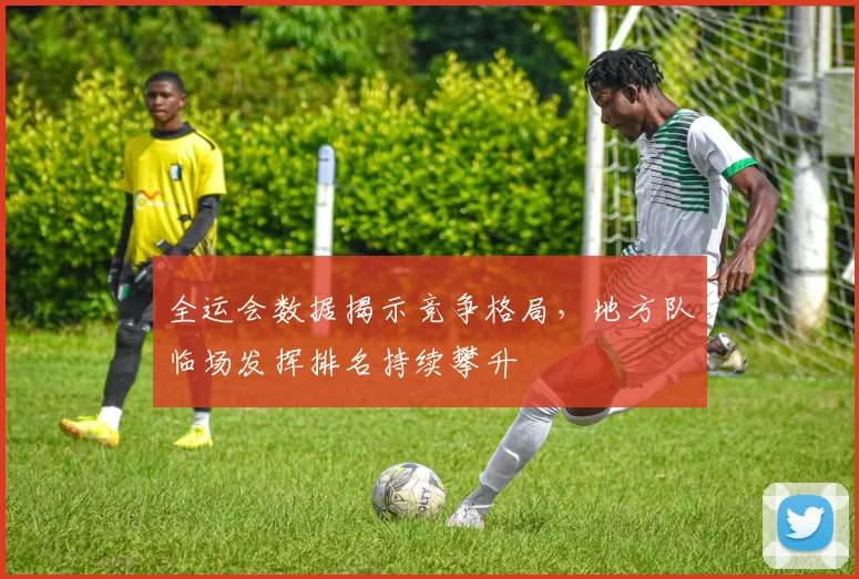 全运会数据揭示竞争格局,地方队临场发挥排名持续攀升