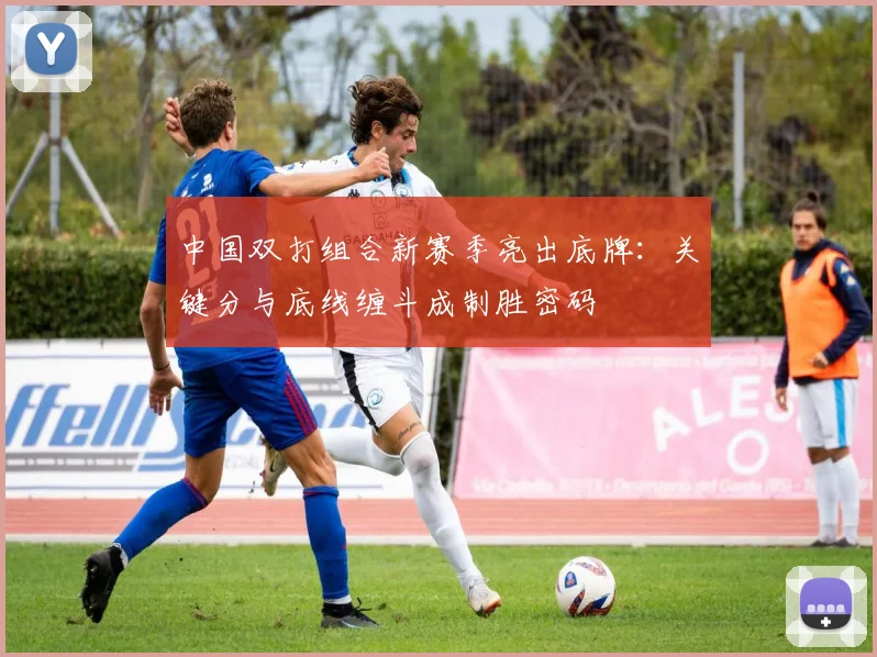 中国双打组合新赛季亮出底牌:关键分与底线缠斗成制胜密码