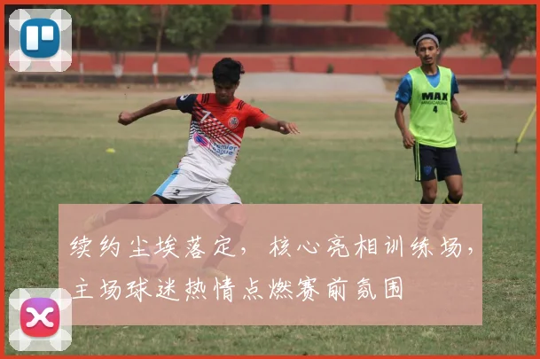 续约尘埃落定,核心亮相训练场,主场球迷热情点燃赛前氛围