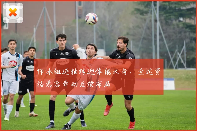 仰泳组连轴转迎体能大考,全运资格悬念牵动后续布局