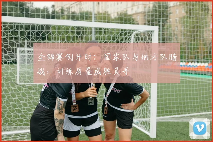 全锦赛倒计时:国家队与地方队暗战,训练质量成胜负手