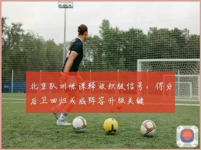 北京队训练课释放积极信号,得分后卫回归或成阵容升级关键