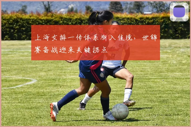 上海女排一传体系渐入佳境,世锦赛备战迎来关键拐点